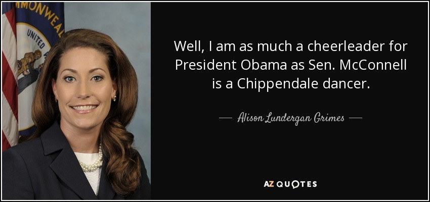 Well, I am as much a cheerleader for President Obama as Sen. McConnell is a Chippendale dancer. - Alison Lundergan Grimes