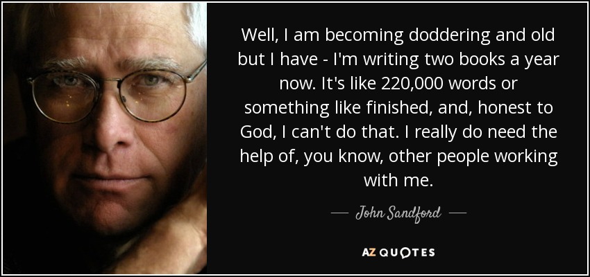 Well, I am becoming doddering and old but I have - I'm writing two books a year now. It's like 220,000 words or something like finished, and, honest to God, I can't do that. I really do need the help of, you know, other people working with me. - John Sandford