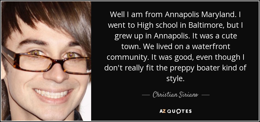 Well I am from Annapolis Maryland. I went to High school in Baltimore, but I grew up in Annapolis. It was a cute town. We lived on a waterfront community. It was good, even though I don't really fit the preppy boater kind of style. - Christian Siriano