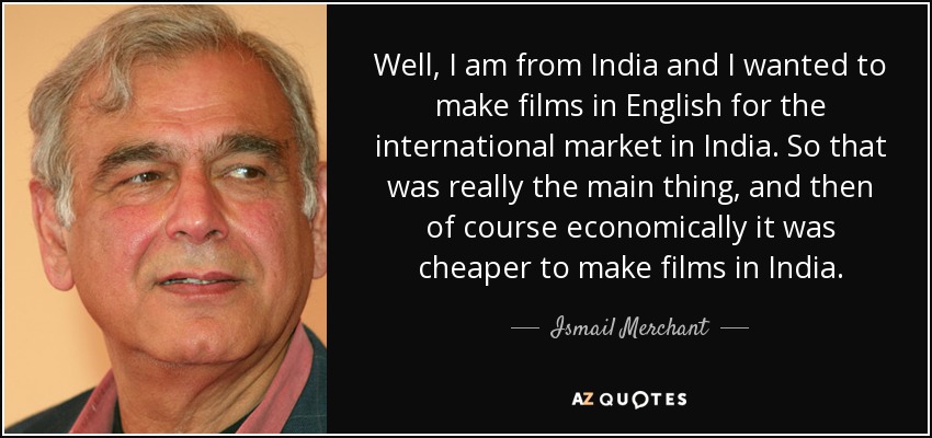 Well, I am from India and I wanted to make films in English for the international market in India. So that was really the main thing, and then of course economically it was cheaper to make films in India. - Ismail Merchant