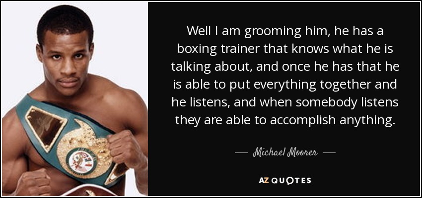 Well I am grooming him, he has a boxing trainer that knows what he is talking about, and once he has that he is able to put everything together and he listens, and when somebody listens they are able to accomplish anything. - Michael Moorer