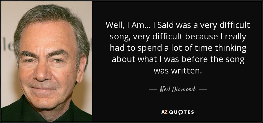 Well, I Am... I Said was a very difficult song, very difficult because I really had to spend a lot of time thinking about what I was before the song was written. - Neil Diamond