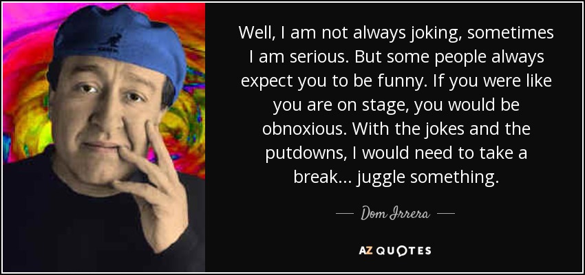 Well, I am not always joking, sometimes I am serious. But some people always expect you to be funny. If you were like you are on stage, you would be obnoxious. With the jokes and the putdowns, I would need to take a break... juggle something. - Dom Irrera