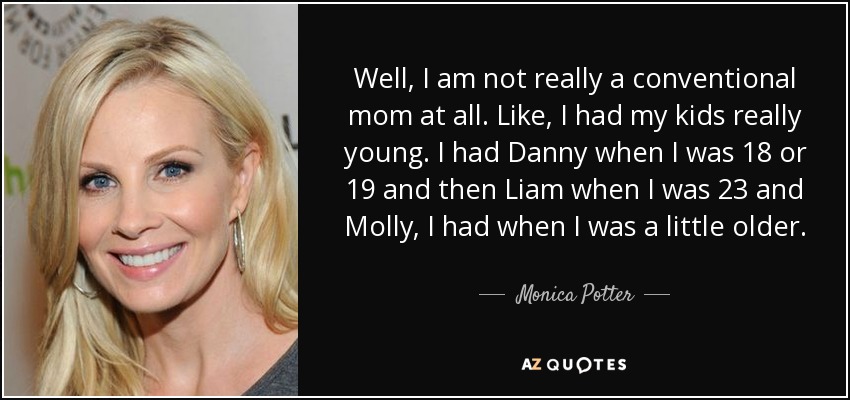 Well, I am not really a conventional mom at all. Like, I had my kids really young. I had Danny when I was 18 or 19 and then Liam when I was 23 and Molly, I had when I was a little older. - Monica Potter