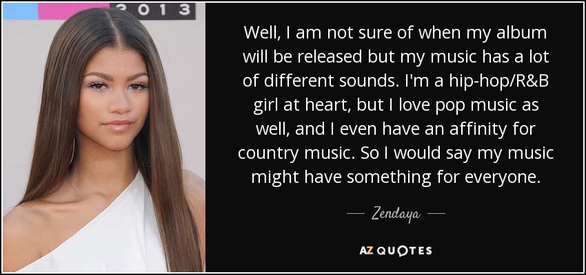Well, I am not sure of when my album will be released but my music has a lot of different sounds. I'm a hip-hop/R&B girl at heart, but I love pop music as well, and I even have an affinity for country music. So I would say my music might have something for everyone. - Zendaya