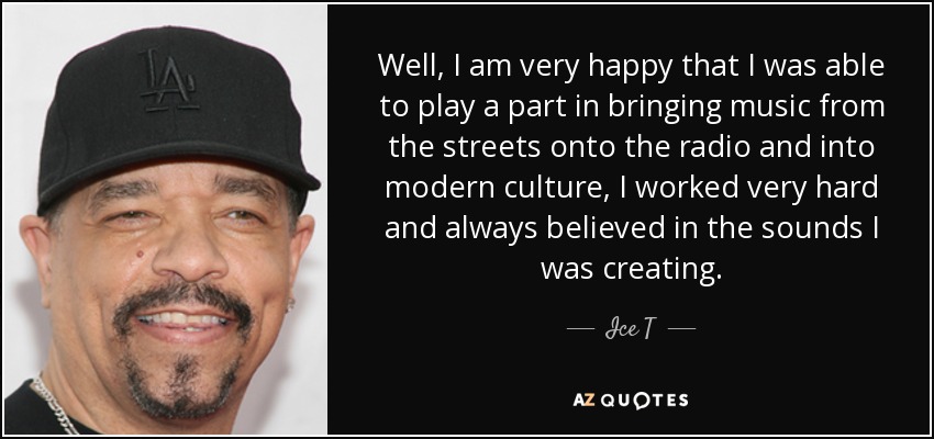 Well, I am very happy that I was able to play a part in bringing music from the streets onto the radio and into modern culture, I worked very hard and always believed in the sounds I was creating. - Ice T