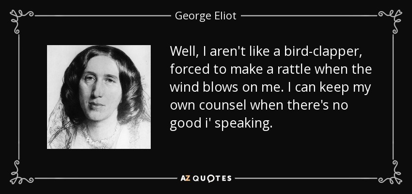 Well, I aren't like a bird-clapper, forced to make a rattle when the wind blows on me. I can keep my own counsel when there's no good i' speaking. - George Eliot