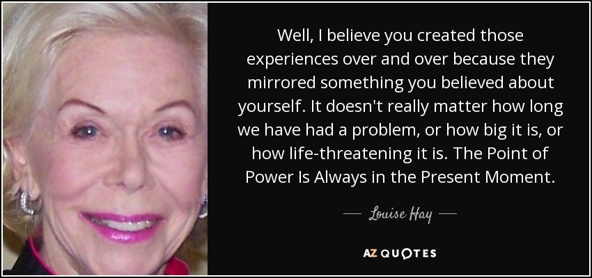 Well, I believe you created those experiences over and over because they mirrored something you believed about yourself. It doesn't really matter how long we have had a problem, or how big it is, or how life-threatening it is. The Point of Power Is Always in the Present Moment. - Louise Hay