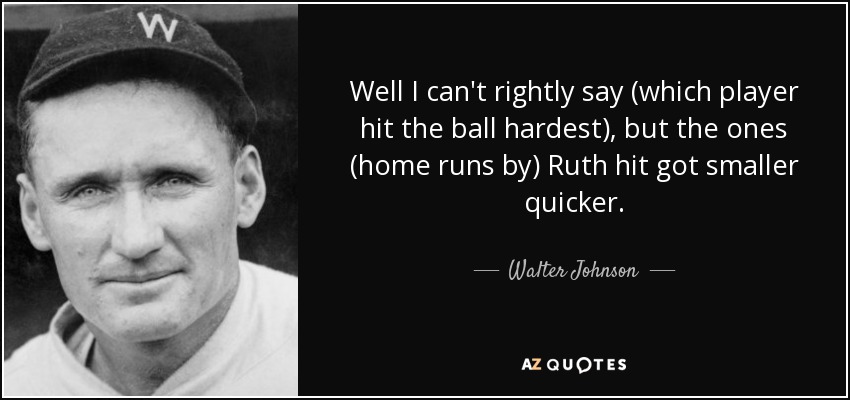 Well I can't rightly say (which player hit the ball hardest), but the ones (home runs by) Ruth hit got smaller quicker. - Walter Johnson