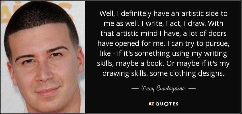 Well, I definitely have an artistic side to me as well. I write, I act, I draw. With that artistic mind I have, a lot of doors have opened for me. I can try to pursue, like - if it's something using my writing skills, maybe a book. Or maybe if it's my drawing skills, some clothing designs. - Vinny Guadagnino