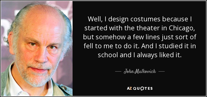 Well, I design costumes because I started with the theater in Chicago, but somehow a few lines just sort of fell to me to do it. And I studied it in school and I always liked it. - John Malkovich