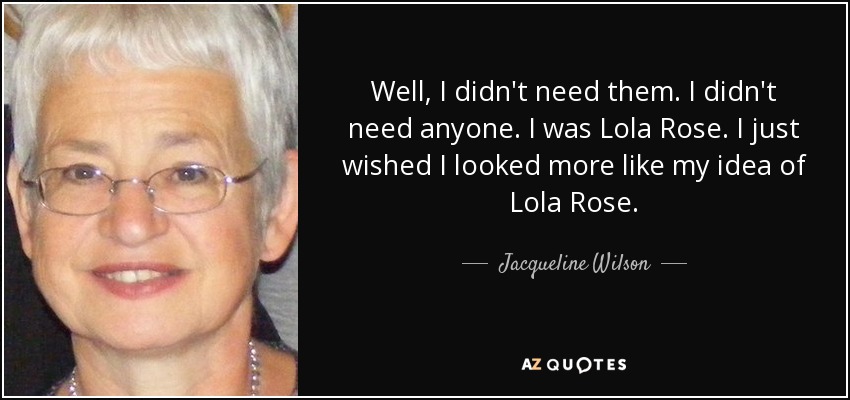 Well, I didn't need them. I didn't need anyone. I was Lola Rose. I just wished I looked more like my idea of Lola Rose. - Jacqueline Wilson