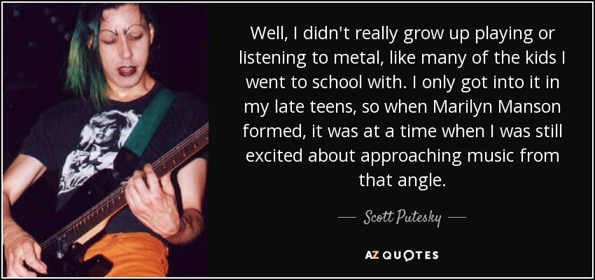 Well, I didn't really grow up playing or listening to metal, like many of the kids I went to school with. I only got into it in my late teens, so when Marilyn Manson formed, it was at a time when I was still excited about approaching music from that angle. - Scott Putesky