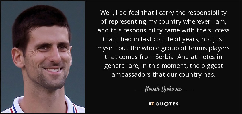 Well, I do feel that I carry the responsibility of representing my country wherever I am, and this responsibility came with the success that I had in last couple of years, not just myself but the whole group of tennis players that comes from Serbia. And athletes in general are, in this moment, the biggest ambassadors that our country has. - Novak Djokovic