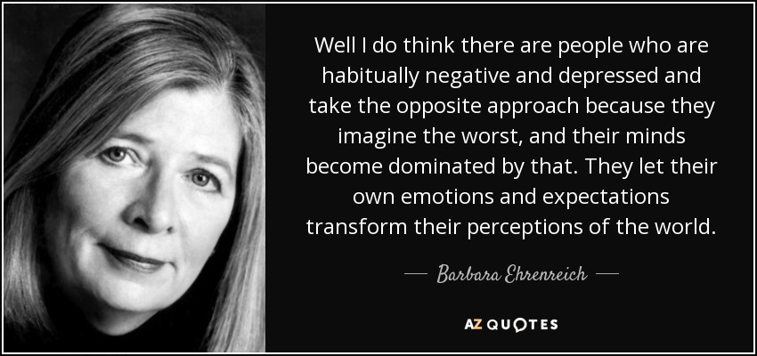 Well I do think there are people who are habitually negative and depressed and take the opposite approach because they imagine the worst, and their minds become dominated by that. They let their own emotions and expectations transform their perceptions of the world. - Barbara Ehrenreich