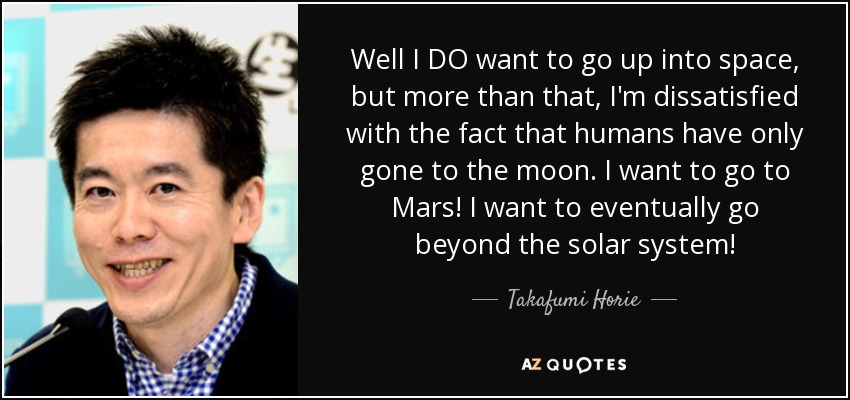 Well I DO want to go up into space, but more than that, I'm dissatisfied with the fact that humans have only gone to the moon. I want to go to Mars! I want to eventually go beyond the solar system! - Takafumi Horie