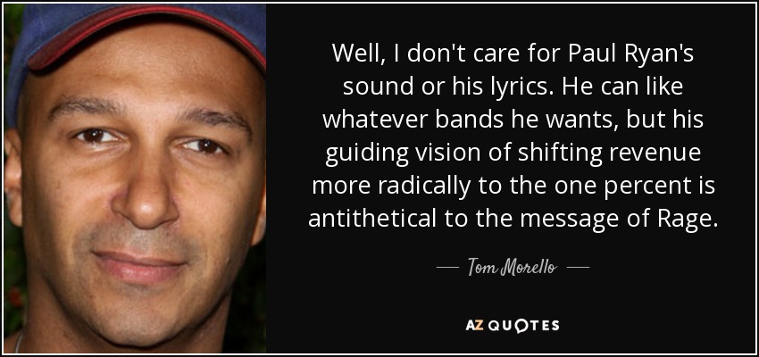 Well, I don't care for Paul Ryan's sound or his lyrics. He can like whatever bands he wants, but his guiding vision of shifting revenue more radically to the one percent is antithetical to the message of Rage. - Tom Morello