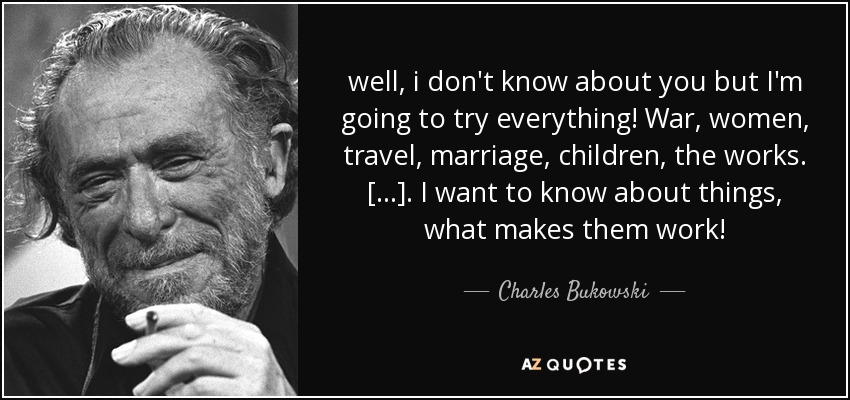 well, i don't know about you but I'm going to try everything! War, women, travel, marriage, children, the works. [...]. I want to know about things, what makes them work! - Charles Bukowski