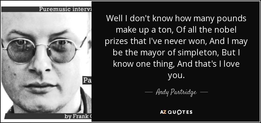 Well I don't know how many pounds make up a ton, Of all the nobel prizes that I've never won, And I may be the mayor of simpleton, But I know one thing, And that's I love you. - Andy Partridge