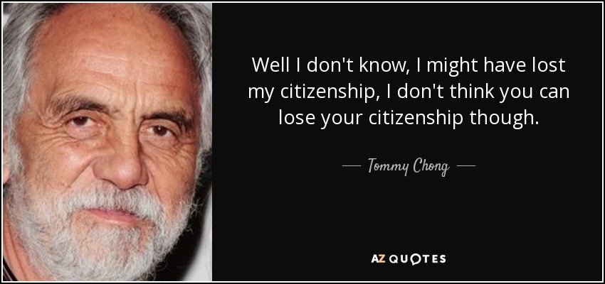 Well I don't know, I might have lost my citizenship, I don't think you can lose your citizenship though. - Tommy Chong