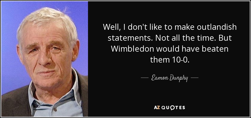 Well, I don't like to make outlandish statements. Not all the time. But Wimbledon would have beaten them 10-0. - Eamon Dunphy