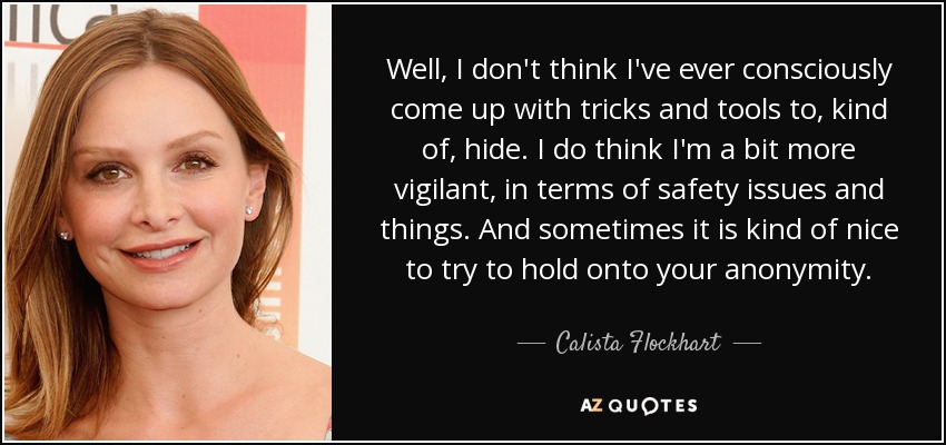 Well, I don't think I've ever consciously come up with tricks and tools to, kind of, hide. I do think I'm a bit more vigilant, in terms of safety issues and things. And sometimes it is kind of nice to try to hold onto your anonymity. - Calista Flockhart