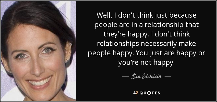 Well, I don't think just because people are in a relationship that they're happy. I don't think relationships necessarily make people happy. You just are happy or you're not happy. - Lisa Edelstein