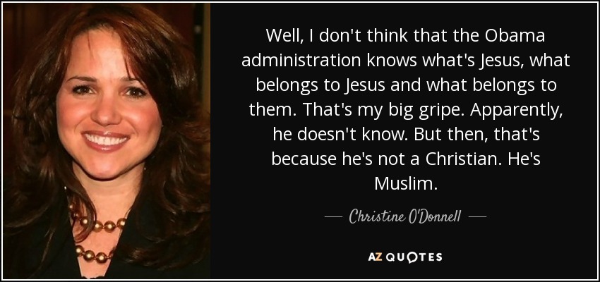 Well, I don't think that the Obama administration knows what's Jesus, what belongs to Jesus and what belongs to them. That's my big gripe. Apparently, he doesn't know. But then, that's because he's not a Christian. He's Muslim. - Christine O'Donnell