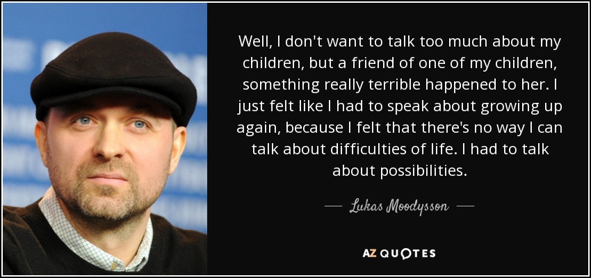 Well, I don't want to talk too much about my children, but a friend of one of my children, something really terrible happened to her. I just felt like I had to speak about growing up again, because I felt that there's no way I can talk about difficulties of life. I had to talk about possibilities. - Lukas Moodysson