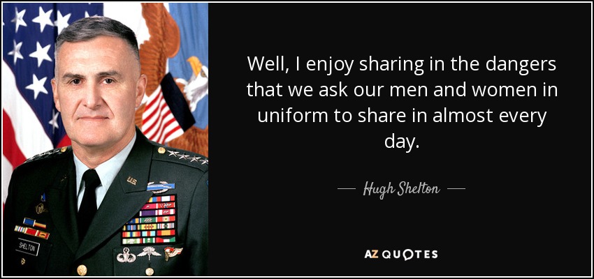 Well, I enjoy sharing in the dangers that we ask our men and women in uniform to share in almost every day. - Hugh Shelton