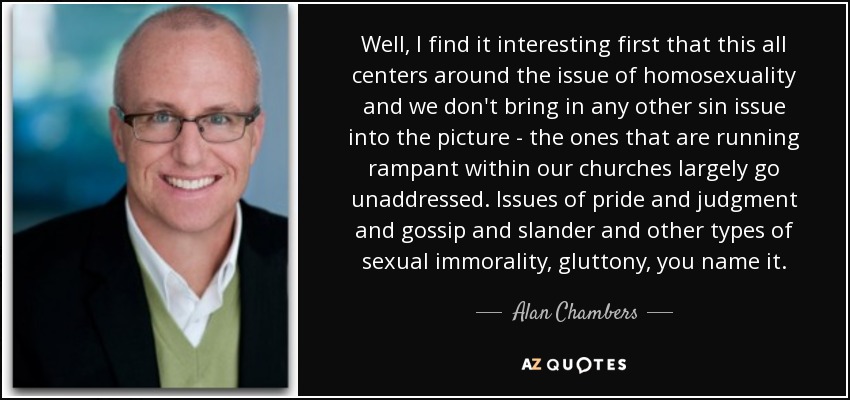 Well, I find it interesting first that this all centers around the issue of homosexuality and we don't bring in any other sin issue into the picture - the ones that are running rampant within our churches largely go unaddressed. Issues of pride and judgment and gossip and slander and other types of sexual immorality, gluttony, you name it. - Alan Chambers