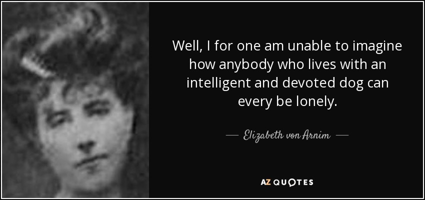 Well, I for one am unable to imagine how anybody who lives with an intelligent and devoted dog can every be lonely. - Elizabeth von Arnim