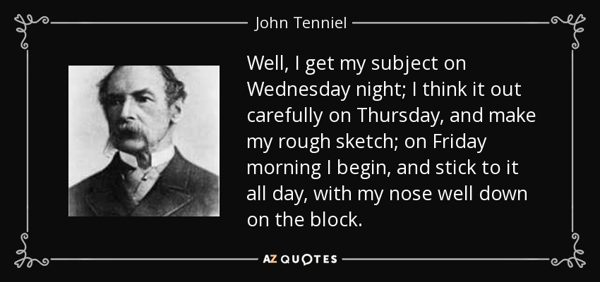 Well, I get my subject on Wednesday night; I think it out carefully on Thursday, and make my rough sketch; on Friday morning I begin, and stick to it all day, with my nose well down on the block. - John Tenniel