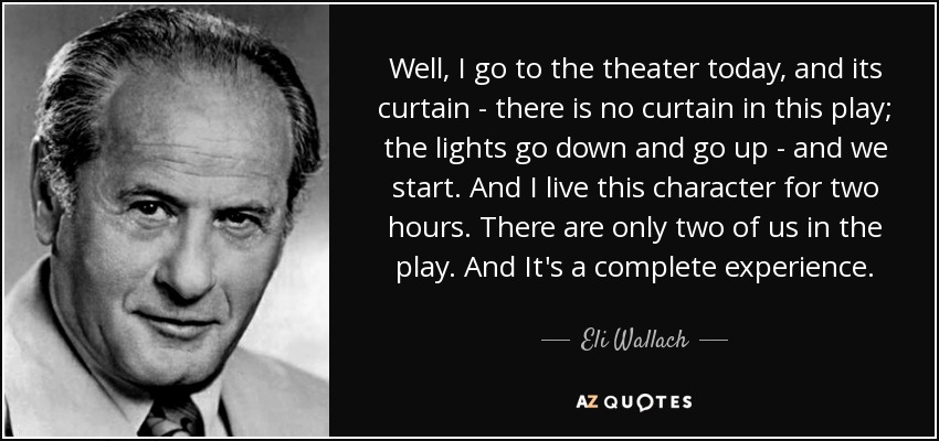 Well, I go to the theater today, and its curtain - there is no curtain in this play; the lights go down and go up - and we start. And I live this character for two hours. There are only two of us in the play. And It's a complete experience. - Eli Wallach