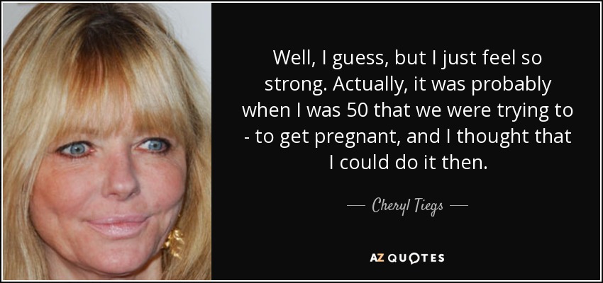 Well, I guess, but I just feel so strong. Actually, it was probably when I was 50 that we were trying to - to get pregnant, and I thought that I could do it then. - Cheryl Tiegs