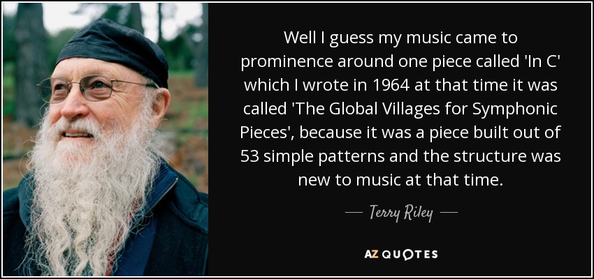 Well I guess my music came to prominence around one piece called 'In C' which I wrote in 1964 at that time it was called 'The Global Villages for Symphonic Pieces', because it was a piece built out of 53 simple patterns and the structure was new to music at that time. - Terry Riley