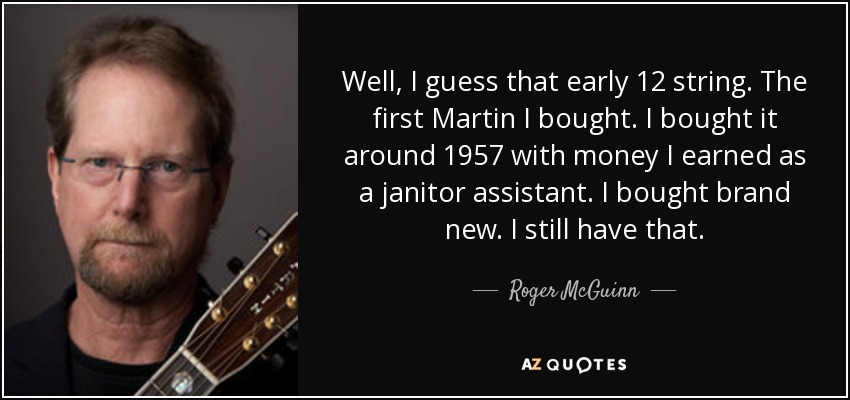 Well, I guess that early 12 string. The first Martin I bought. I bought it around 1957 with money I earned as a janitor assistant. I bought brand new. I still have that. - Roger McGuinn