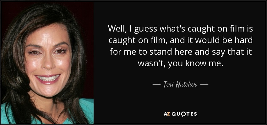 Well, I guess what's caught on film is caught on film, and it would be hard for me to stand here and say that it wasn't, you know me. - Teri Hatcher