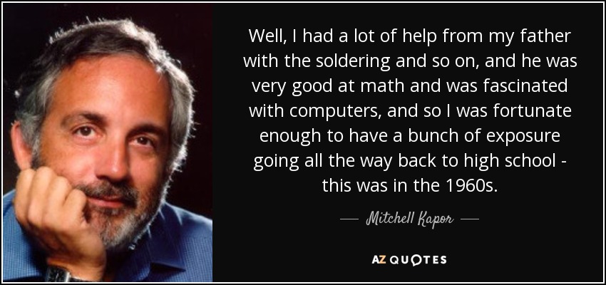 Well, I had a lot of help from my father with the soldering and so on, and he was very good at math and was fascinated with computers, and so I was fortunate enough to have a bunch of exposure going all the way back to high school - this was in the 1960s. - Mitchell Kapor