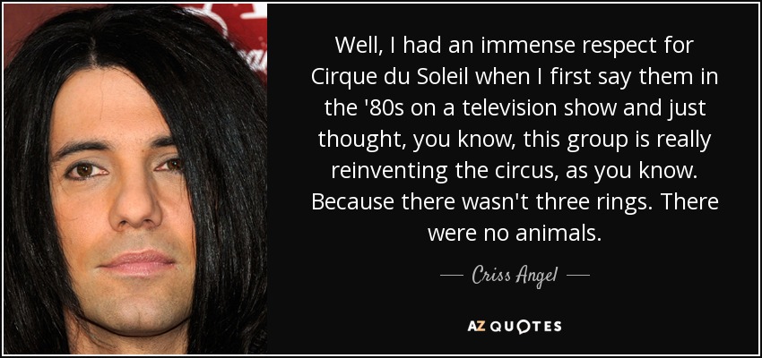 Well, I had an immense respect for Cirque du Soleil when I first say them in the '80s on a television show and just thought, you know, this group is really reinventing the circus, as you know. Because there wasn't three rings. There were no animals. - Criss Angel