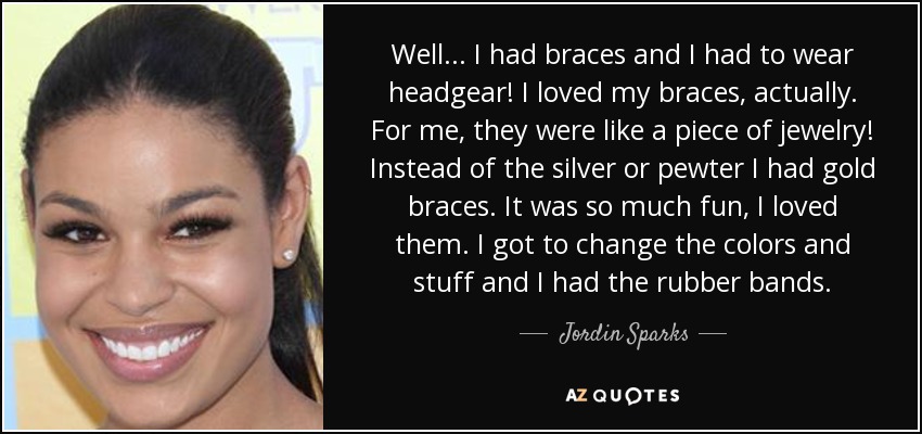 Well... I had braces and I had to wear headgear! I loved my braces, actually. For me, they were like a piece of jewelry! Instead of the silver or pewter I had gold braces. It was so much fun, I loved them. I got to change the colors and stuff and I had the rubber bands. - Jordin Sparks
