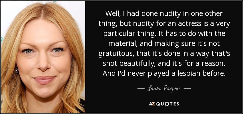 Well, I had done nudity in one other thing, but nudity for an actress is a very particular thing. It has to do with the material, and making sure it's not gratuitous, that it's done in a way that's shot beautifully, and it's for a reason. And I'd never played a lesbian before. - Laura Prepon