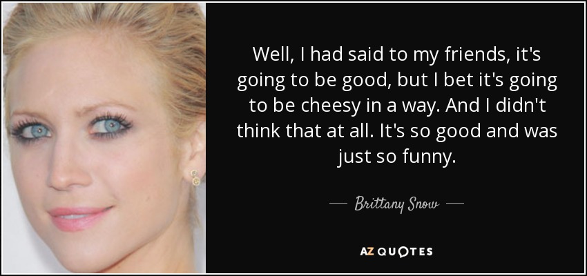 Well, I had said to my friends, it's going to be good, but I bet it's going to be cheesy in a way. And I didn't think that at all. It's so good and was just so funny. - Brittany Snow