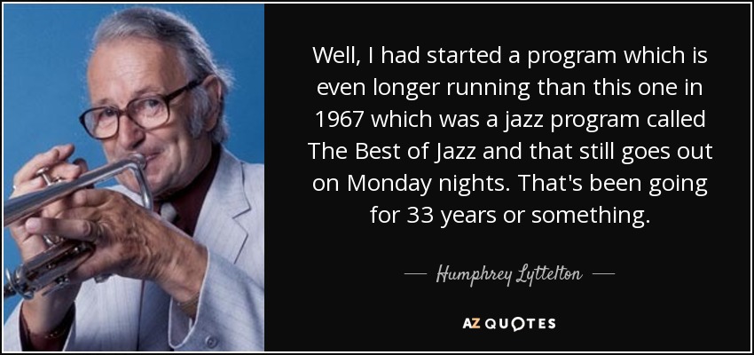 Well, I had started a program which is even longer running than this one in 1967 which was a jazz program called The Best of Jazz and that still goes out on Monday nights. That's been going for 33 years or something. - Humphrey Lyttelton
