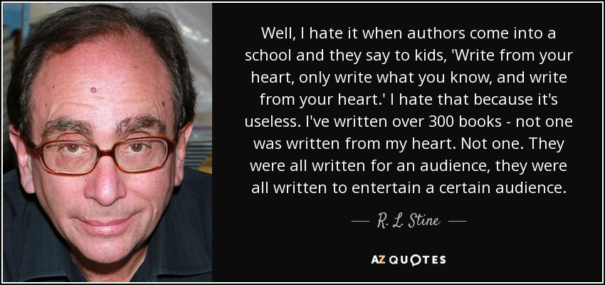 Well, I hate it when authors come into a school and they say to kids, 'Write from your heart, only write what you know, and write from your heart.' I hate that because it's useless. I've written over 300 books - not one was written from my heart. Not one. They were all written for an audience, they were all written to entertain a certain audience. - R. L. Stine