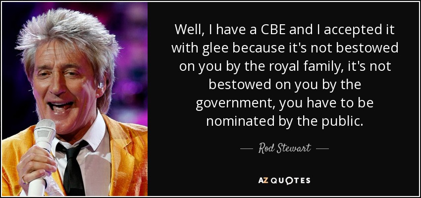 Well, I have a CBE and I accepted it with glee because it's not bestowed on you by the royal family, it's not bestowed on you by the government, you have to be nominated by the public. - Rod Stewart