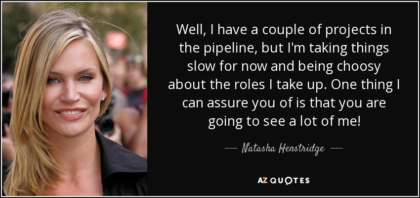 Well, I have a couple of projects in the pipeline, but I'm taking things slow for now and being choosy about the roles I take up. One thing I can assure you of is that you are going to see a lot of me! - Natasha Henstridge