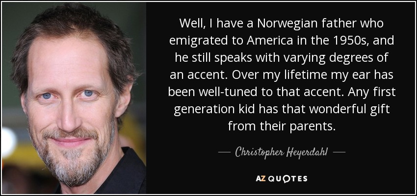Well, I have a Norwegian father who emigrated to America in the 1950s, and he still speaks with varying degrees of an accent. Over my lifetime my ear has been well-tuned to that accent. Any first generation kid has that wonderful gift from their parents. - Christopher Heyerdahl