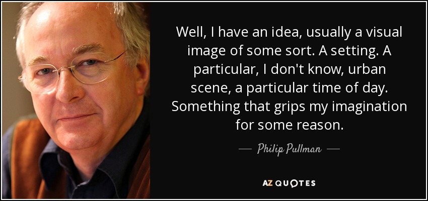 Well, I have an idea, usually a visual image of some sort. A setting. A particular, I don't know, urban scene, a particular time of day. Something that grips my imagination for some reason. - Philip Pullman