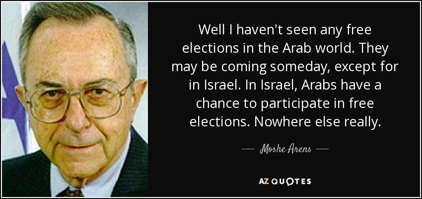 Well I haven't seen any free elections in the Arab world. They may be coming someday, except for in Israel. In Israel, Arabs have a chance to participate in free elections. Nowhere else really. - Moshe Arens